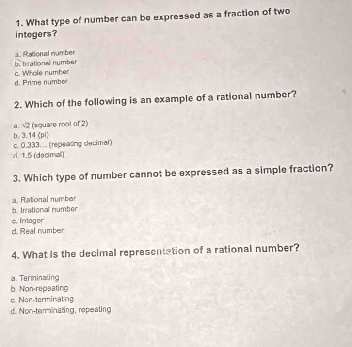 What type of number can be expressed as a fraction of two
integers?
a. Rational number
b. Irrational number
c. Whole number
d. Prime number
2. Which of the following is an example of a rational number?
a. sqrt(2) (square root of 2)
b. 3.14 (pi)
c. 0.333. (repeating decimal)
d. 1.5 (decimal)
3. Which type of number cannot be expressed as a simple fraction?
a. Rational number
b. Irrational number
c. Integer
d. Real number
4. What is the decimal representation of a rational number?
a. Terminating
b. Non-repeating
c. Non-terminating
d. Non-terminating, repeating