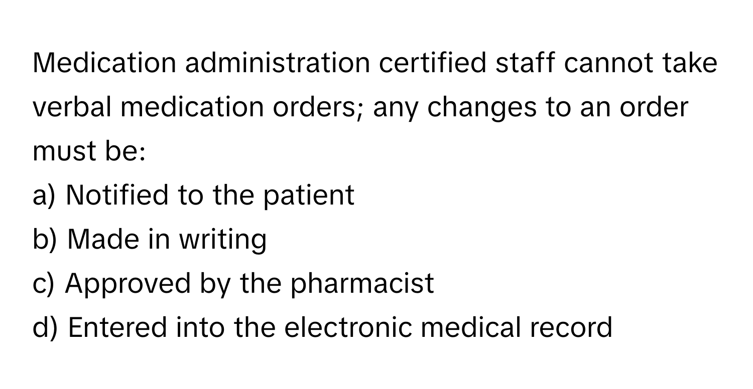 Medication administration certified staff cannot take verbal medication orders; any changes to an order must be:

a) Notified to the patient 
b) Made in writing 
c) Approved by the pharmacist 
d) Entered into the electronic medical record