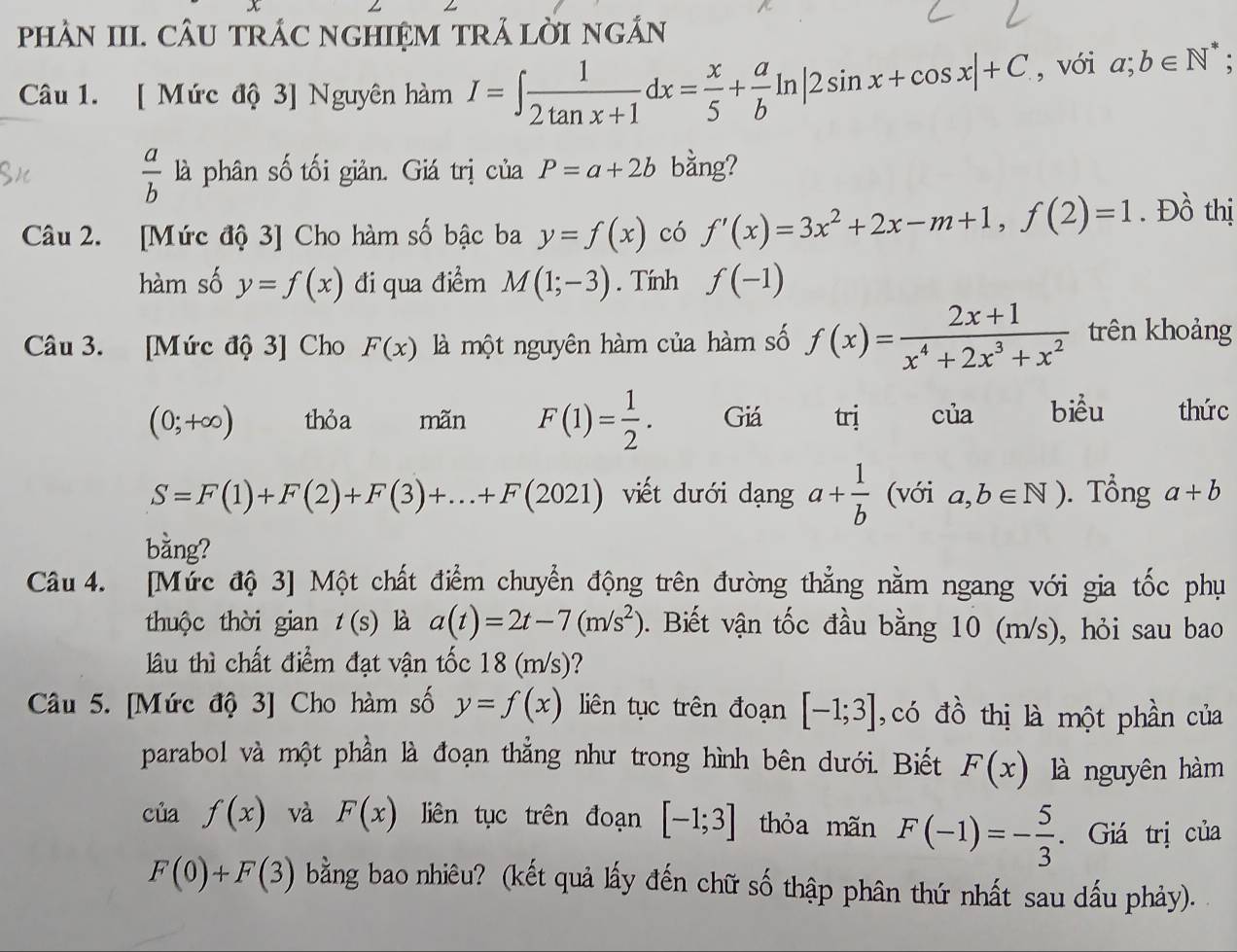 pHAN III. CÂU TRÁC NGHIệM TRẢ LỜI NGÂN
Câu 1. [ Mức độ 3] Nguyên hàm I=∈t  1/2tan x+1 dx= x/5 + a/b ln |2sin x+cos x|+C , với a;b∈ N^*
 a/b  là phân số tối giản. Giá trị của P=a+2b bằng?
Câu 2. [Mức độ 3] Cho hàm số bậc ba y=f(x) có f'(x)=3x^2+2x-m+1,f(2)=1. Đồ thị
hàm số y=f(x) đi qua điểm M(1;-3). Tính f(-1)
Câu 3. [Mức độ 3] Cho F(x) là một nguyên hàm của hàm số f(x)= (2x+1)/x^4+2x^3+x^2  trên khoảng
(0;+∈fty ) thỏa mãn F(1)= 1/2 . Giá trị của biểu thức
S=F(1)+F(2)+F(3)+...+F(2021) viết dưới dạng a+ 1/b  (với a,b∈ N). Tổng a+b
bằng?
Câu 4. [Mức độ 3] Một chất điểm chuyển động trên đường thẳng nằm ngang với gia tốc phụ
thuộc thời gian t(s) là a(t)=2t-7(m/s^2). Biết vận tốc đầu bằng 10 (m/s), hỏi sau bao
lu thì chất điểm đạt vận tốc 18 (m/s)?
Câu 5. [Mức độ 3] Cho hàm số y=f(x) liên tục trên đoạn [-1;3] ,có đồ thị là một phần của
parabol và một phần là đoạn thẳng như trong hình bên dưới. Biết F(x) là nguyên hàm
của f(x) và F(x) liên tục trên đoạn [-1;3] thỏa mãn F(-1)=- 5/3 . Giá trị của
F(0)+F(3) bằng bao nhiêu? (kết quả lấy đến chữ số thập phân thứ nhất sau dấu phảy).