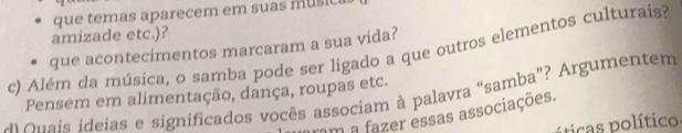 que temas aparecem em suas music 
amizade etc.)? 
c) Além da música, o samba pode ser ligado a que outros elementos culturais? que acontecimentos marcaram a sua vida? 
Pensem em alimentação, dança, roupas etc. 
A Quais ideias e significados vocês associam à palavra “samba”? Argumentem 
rm a fazer essas associações. 
pticas político