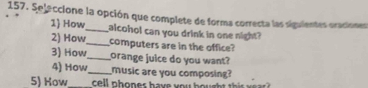 Sejeccione la opción que complete de forma correcta las siguientes oraciones 
1 How_ alcohol can you drink in one night? 
2) How_ computers are in the office? 
3) How_ orange juice do you want? 
4) How_ music are you composing? 
5) How_ cell phones have you bought this yea