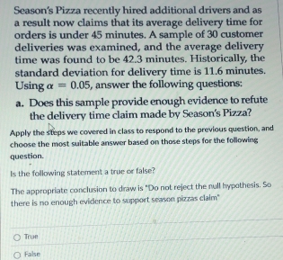 Season's Pizza recently hired additional drivers and as
a result now claims that its average delivery time for
orders is under 45 minutes. A sample of 30 customer
deliveries was examined, and the average delivery
time was found to be 42.3 minutes. Historically, the
standard deviation for delivery time is 11.6 minutes.
Using alpha =0.05 , answer the following questions:
a. Does this sample provide enough evidence to refute
the delivery time claim made by Season's Pizza?
Apply the steps we covered in class to respond to the previous question, and
choose the most suitable answer based on those steps for the following
question.
Is the following statement a true or false?
The appropriate conclusion to draw is "Do not reject the null hypothesis. So
there is no enough evidence to support season pizzas claim"
True
False