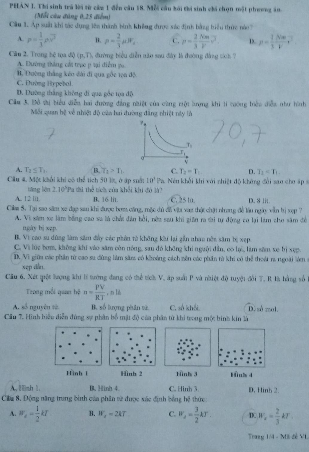PHẢN I. Thí sinh trã lời từ cầu 1 đến câu 18. Mỗi câu hồi thí sinh chỉ chọn một phương án.
(Mỗi câu đúng 0,25 điểm)
Câu 1. Ap suất khi tác dụng lên thành bình không được xác định bằng biểu thức nào?
A. p= 1/3 rho .overline v^2 p= 2/3 mu JF_4 p= 2/3  Nm/V v^2. D. p= 1/3  Nm/V v^2.
B.
C.
Câu 2. Trong hhat c tọa độ (p,T) 0, đường biểu diễn nào sau đây là đường đẳng tích ?
A. Đường thắng cất trục p tại điểm p.
B. Đường thắng kéo dài đi qua gốc tọa độ
C. Đường Hypebol.
D. Đường thắng không đi qua gốc tọa độ.
Câu 3. Đồ thị biểu diễn hai đường đẳng nhiệt của cùng một lượng khí lí tướng biểu diễn như hình
Mỗi quan hxi về nhiệt độ của hai đường đẳng nhiệt này là
A. T_2≤ T_1. B. T_2>T_1. C. T_2=T_1. D. T_2
Cầu 4. Một khối khí có thể tích 50 lit, ở áp suất 10^5Pa. Nén khối khí với nhiệt độ không đổi sao cho áp s
tāng lên 2.10^5Pa thì the^(frac 1)c tích của khổi khí đó là?
A. 12 lit. B. 16 lit. C. 25 lit. D. 8 lit.
Cầu 5. Tại sao săm xe đạp sau khi được bơm căng, mặc dù đã vận van thật chặt nhưng để lâu ngày vẫn bị xẹp ?
A. Vì săm xe làm bằng cao su là chất đàn hồi, nên sau khi giãn ra thì tự động co lại làm cho săm đề
ngày bị xẹp.
B. Vì cao su dùng làm săm đầy các phân tử không khí lại gần nhau nên săm bị xẹp.
C. Vì lúc bơm, không khí vào săm còn nóng, sau đó không khí nguội dần, co lại, làm săm xe bị xẹp.
D. Vì giữa các phần tử cao su dùng làm săm có khoảng cách nên các phần tử khí có thể thoát ra ngoài làm s
xẹp dần.
Câu 6, Xét một lượng khí lí tướng đang có thể tích V, áp suất P và nhiệt độ tuyệt đối T, R là hằng số l
Trong mối quan hệ n= PV/RT ,nla
A. số nguyên tử. B. số lượng phân tử. C. số khối. D. số mol.
Câu 7. Hình biểu diễn đúng sự phân bố mật độ của phân tử khí trong một bình kín là
Hinh 1 Hình 2  Hình 4
A, Hình 1. B. Hình 4. C. Hình 3. D. Hình 2.
Câu 8. Động năng trung bình của phân tử được xác định bằng hệ thức:
B. W_a=2kT. C.
A. W_a= 1/2 kT. W_d= 3/2 kT. D. W_4= 2/3 kT.
Trang 1/4 - Mã đề VL