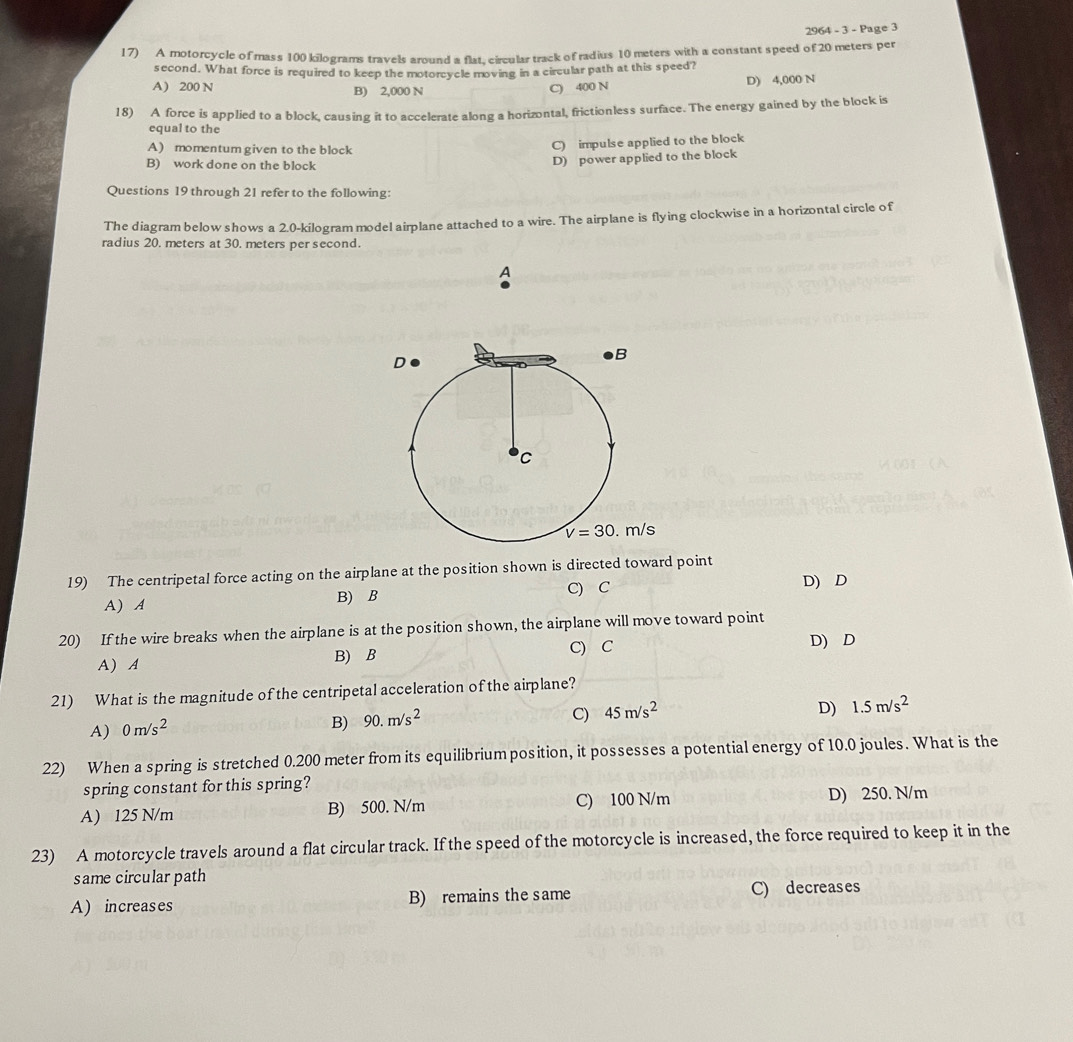 2964 3-Pa
17) A motorcycle of mass 100 kilograms travels around a flat, circular track of radius 10 meters with a constant speed of 20 meters per
second. What force is required to keep the motorcycle moving in a circular path at this speed?
A) 200 N B) 2,000 N C) 400 N D) 4,000 N
18) A force is applied to a block, causing it to accelerate along a horizontal, frictionless surface. The energy gained by the block is
equal to the
A) momentum given to the block
C) impulse applied to the block
B) work done on the block
D) power applied to the block
Questions 19 through 21 refer to the following:
The diagram below shows a 2.0-kilogram model airplane attached to a wire. The airplane is flying clockwise in a horizontal circle of
radius 20. meters at 30. meters per second.
A
19) The centripetal force acting on the airplane at the position shown is directed toward point
C) C D) D
A) A B) B
20) If the wire breaks when the airplane is at the position shown, the airplane will move toward point
A) A B) B C) C
D) D
21) What is the magnitude of the centripetal acceleration of the airplane?
A) 0m/s^2
B) 90.m/s^2
C) 45m/s^2 D) 1.5m/s^2
22) When a spring is stretched 0.200 meter from its equilibriumposition, it possesses a potential energy of 10.0 joules. What is the
spring constant for this spring?
A) 125 N/m B) 500. N/m C) 100 N/m D) 250. N/m
23) A motorcycle travels around a flat circular track. If the speed of the motorcycle is increased, the force required to keep it in the
same circular path
A) increases B) remains the same C) decreases