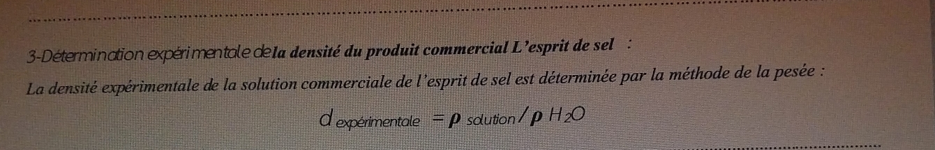 3-Détermination expérimentale d1a densité du produit commercial L'esprit de sel : 
La densité expérimentale de la solution commerciale de l'esprit de sel est déterminée par la méthode de la pesée : 
d expérimentale =rho solution /rho H_2O