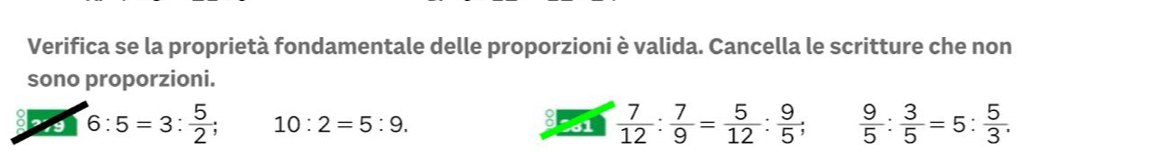 Verifica se la proprietà fondamentale delle proporzioni è valida. Cancella le scritture che non 
sono proporzioni. 
2 6:5=3: 5/2 ; 10:2=5:9. 61  7/12 : 7/9 = 5/12 : 9/5 ;  9/5 : 3/5 =5: 5/3 .