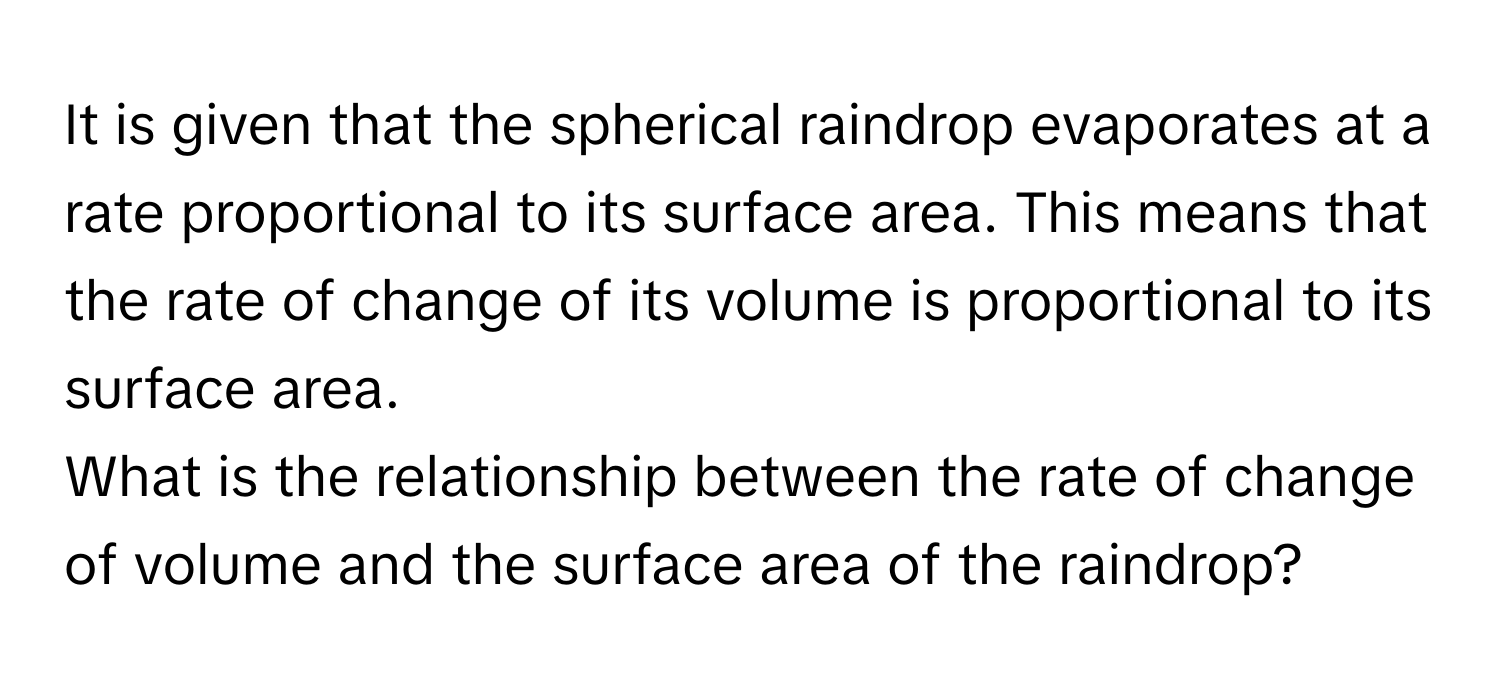 It is given that the spherical raindrop evaporates at a rate proportional to its surface area. This means that the rate of change of its volume is proportional to its surface area.

What is the relationship between the rate of change of volume and the surface area of the raindrop?