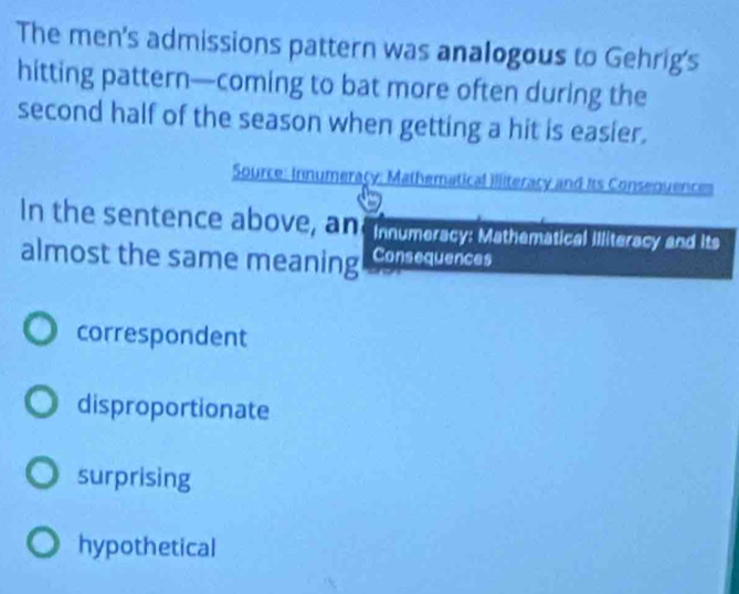 The men's admissions pattern was analogous to Gehrig's
hitting pattern—coming to bat more often during the
second half of the season when getting a hit is easier.
Source: Innumeracy: Mathematical illiteracy and its Consequences
In the sentence above, an Innumeracy: Mathematical Illiteracy and its
almost the same meaning Consequences
correspondent
disproportionate
surprising
hypothetical