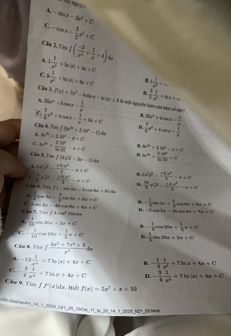 Hộ nguyên
A.
C. -sin x-3x^2+C.
-cos x- 3/2 x^2+C.
Câu 2. Tìm
A.
C. 1 1/x^3 +ln |x|+4x+C ∈t ( (-3)/x^4 + 1/x +4)dx
9 1/x^3 +ln |x|+4x+C
B. 1 1/x^3 +w
D.
A. 35x^4-4cos x- 1/x 
 3/5  1/x^5 +ln x+4x
Câu 3. f(x)=7x^5-4sin x-ln |x|+3 là một nguyên hám của hàm số não?
C  7/6 x^6+4cos x- 1/x +3x+C
35x^4+4cos x- 1/x 
B.
Câu 4. Tim D.  7/6 x^6+4cos z- 1/x 
A. 3e^(3x)+2.10^x-x+C ∈t (9e^(3x)+2.10^x-1)dx
B. 9e^(3x)+2.10^x-x+C
C. 3e^(3x)+ (2.10^x)/ln 10 -x+C 9e^(3x)+ (2.10^x)/ln 10 +C
Câu 5. Tìm ∈t (4sqrt[4](x)-3x-1)dx
D.
A. 5sqrt[6](x^4)- (+3.x^2)/2 -x+C
B. 5sqrt[4](x^5)- (+3.x^2)/2 -x+C
C.  4/5 sqrt[4](x^5)- (+3.x^2)/2 -x+C D.  16/5 sqrt[4](x^5)- (+3.x^2)/2 -x+C
Câu 6. Tìm ∈t (-sin 2x-5cos 9x+6) dz
A.  1/2 cos 2x- 5/9 sin 9x+6x+C B. - 1/2 sin 2x+ 5/9 cos 9x+6x+C
C. 2sin 2x-45 cos 9x+6x+C
Câu 7. Tìm ∈t 4cos^210xdx
D. -2cos 2x-45sin 9x+6x+C
A.  1/10 sin 20x+2x+C
B. - 1/5 cos 20x+ 1/5 x+C
C. - 1/10 cos 10x+ 1/5 x+C
D.  1/5 sin 20x+2x+C
Câu 8. Tìm ∈tlimits  (4x^5+7x^4+3)/x^5 dx
A. -12 1/x^4 +7ln |x|+4x+C
B. - 1/2  1/x^6 +7ln x+4x+C
C. - 3/4  1/x^4 +7ln x+4x+C
D. - 3/4  1/x^4 +7ln |x|+4x+C
Câu 9. Tim ∫ f'(x)dx Biết f(x)=5x^7+x+10
W//D//DeDapAn_14_1_2025_h21_25_19/De_11_to_20_14_1_2025_h21_25.html