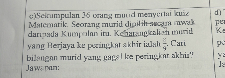 Sekumpulan 36 orang murid menyertai kuiz d) 
Matematik. Seorang murid dipilih secara rawak pe 
daripada Kumpulan itu. Kebarangkalian murid Ke 
yang Berjaya ke peringkat akhir ialah  2/9 . Cari 
pe 
bilangan murid yang gagal ke peringkat akhir? ya 
Jawapan: 
Ja