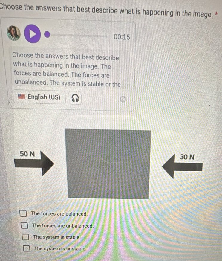 Choose the answers that best describe what is happening in the image. *
00:15 
Choose the answers that best describe
what is happening in the image. The
forces are balanced. The forces are
unbalanced. The system is stable or the
English (US)
50 N 30 N
The forces are balanced.
The forces are unbalanced.
The system is stable.
The system is unstable.