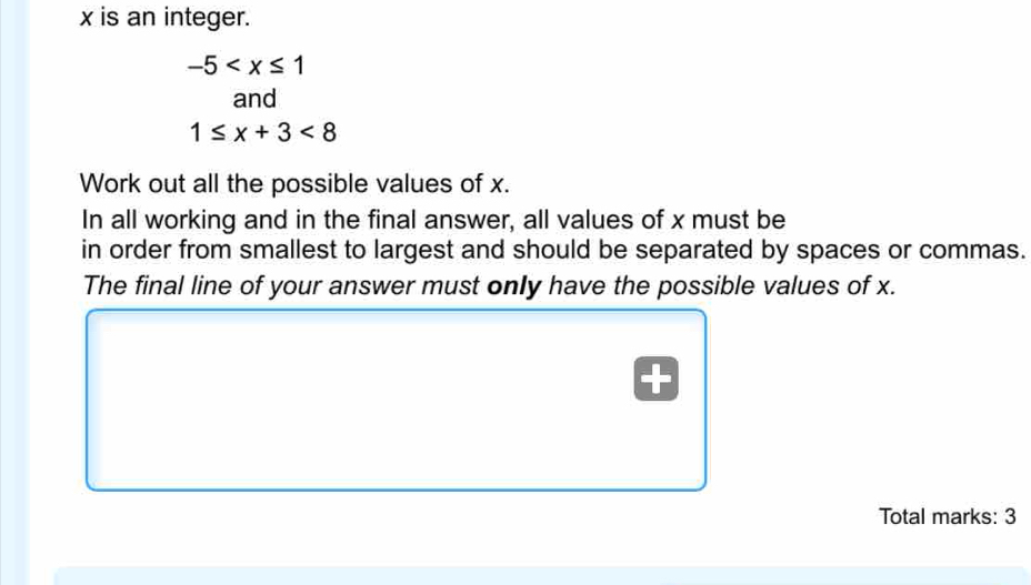 x is an integer.
-5
and
1≤ x+3<8</tex> 
Work out all the possible values of x. 
In all working and in the final answer, all values of x must be 
in order from smallest to largest and should be separated by spaces or commas. 
The final line of your answer must only have the possible values of x. 
Total marks: 3