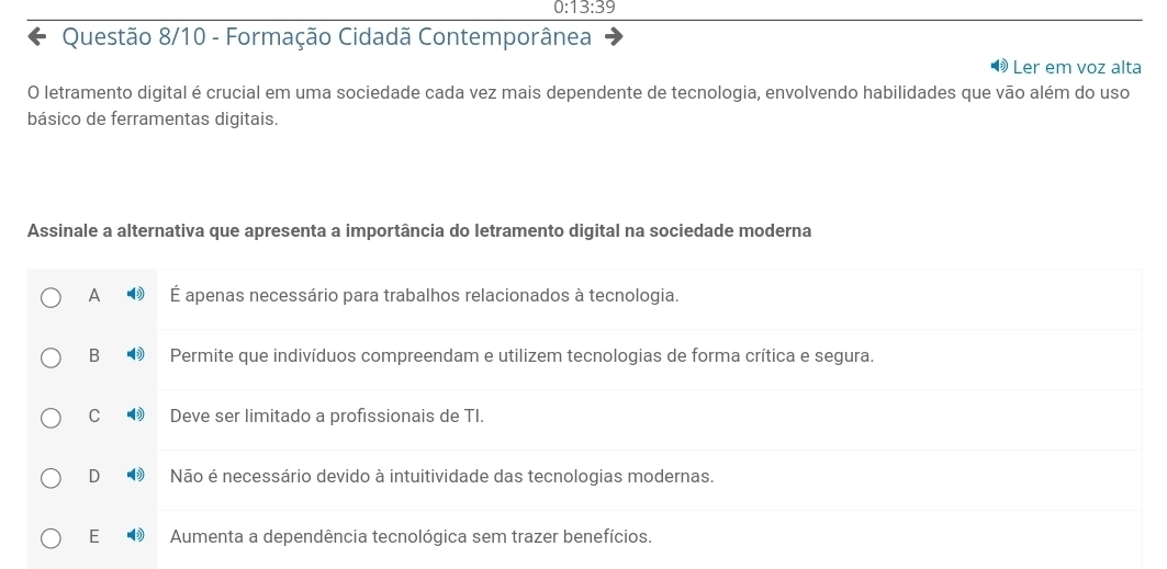 0: 13:39 
Questão 8/10 - Formação Cidadã Contemporânea
Ler em voz alta
O letramento digital é crucial em uma sociedade cada vez mais dependente de tecnologia, envolvendo habilidades que vão além do uso
básico de ferramentas digitais.
Assinale a alternativa que apresenta a importância do letramento digital na sociedade moderna
A É apenas necessário para trabalhos relacionados à tecnologia.
B Permite que indivíduos compreendam e utilizem tecnologias de forma crítica e segura.
C Deve ser limitado a profissionais de TI.
D Não é necessário devido à intuitividade das tecnologias modernas.
E Aumenta a dependência tecnológica sem trazer benefícios.