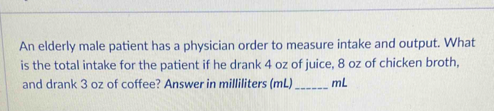 An elderly male patient has a physician order to measure intake and output. What 
is the total intake for the patient if he drank 4 oz of juice, 8 oz of chicken broth, 
and drank 3 oz of coffee? Answer in milliliters (mL)_ mL