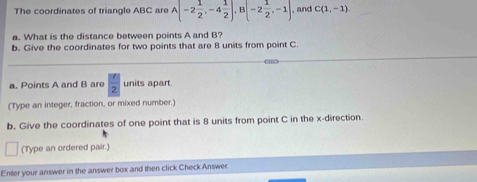 The coordinates of triangle ABC are A(-2 1/2 , -4 1/2 ), B(-2 1/2 ,-1) , and C(1,-1). 
a. What is the distance between points A and B? 
b. Give the coordinates for two points that are 8 units from point C. 
a. Points A and B are  7/2  units apart. 
(Type an integer, fraction, or mixed number.) 
b. Give the coordinates of one point that is 8 units from point C in the x -direction. 
(Type an ordered pair.) 
Enter your answer in the answer box and then click Check Answer.