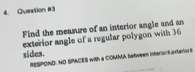 Find the measure of an interior angle and an 
exterior angle of a regular polygon with 36
sides. 
RESPOND: NO SPACES with a COMMA between Interior#,exterior#