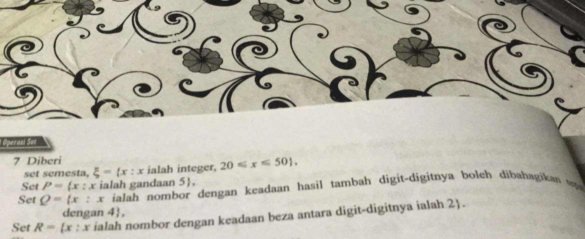 Operam set 
7 Diberi 
set semesta, xi = x:x ialah integer, 20≤slant x≤slant 50 , 
Set P= x:x x ialah gandaan 5 , 
Set Q= x:x ialah nombor dengan keadaan hasil tambah digit-digitnya boleh dibahagikan tp 
dengan 4 , 
Set R= x:x ialah nombor dengan keadaan beza antara digit-digitnya ialah 2 .