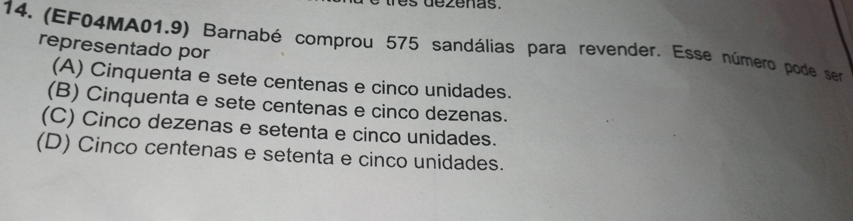 (EF04MA01.9) Barnabé comprou 575 sandálias para revender. Esse número pode ser
representado por
(A) Cinquenta e sete centenas e cinco unidades.
(B) Cinquenta e sete centenas e cinco dezenas.
(C) Cinco dezenas e setenta e cinco unidades.
(D) Cinco centenas e setenta e cinco unidades.