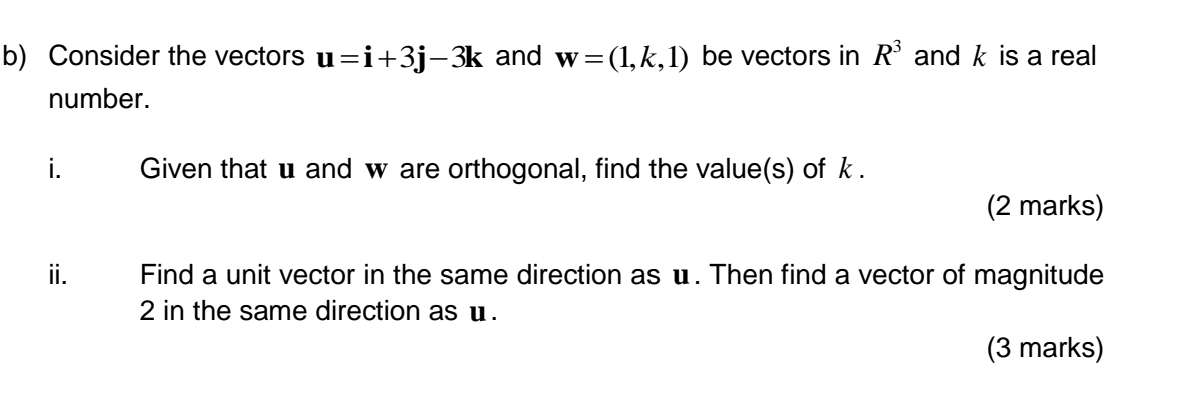 Consider the vectors u=i+3j-3k and w=(1,k,1) be vectors in R^3 and k is a real 
number. 
i. Given that u and w are orthogonal, find the value(s) of k. 
(2 marks) 
ⅱ. Find a unit vector in the same direction as u. Then find a vector of magnitude
2 in the same direction as u. 
(3 marks)