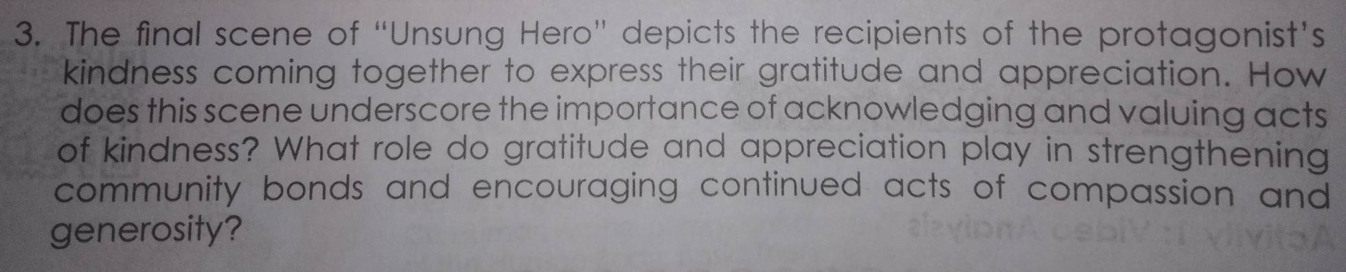 The final scene of “Unsung Hero” depicts the recipients of the protagonist’s 
kindness coming together to express their gratitude and appreciation. How 
does this scene underscore the importance of acknowledging and valuing acts 
of kindness? What role do gratitude and appreciation play in strengthening 
community bonds and encouraging continued acts of compassion and 
generosity?