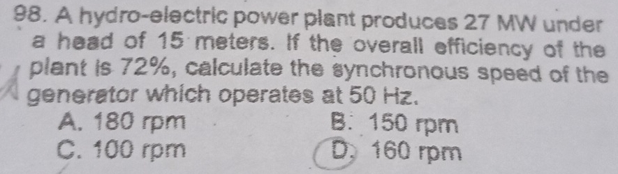 A hydro-electric power plant produces 27 MW under
a head of 15 meters. If the overall efficiency of the
plant is 72%, calculate the synchronous speed of the
generator which operates at 50 Hz.
A. 180 rpm B. 150 rpm
C. 100 rpm D. 160 rpm