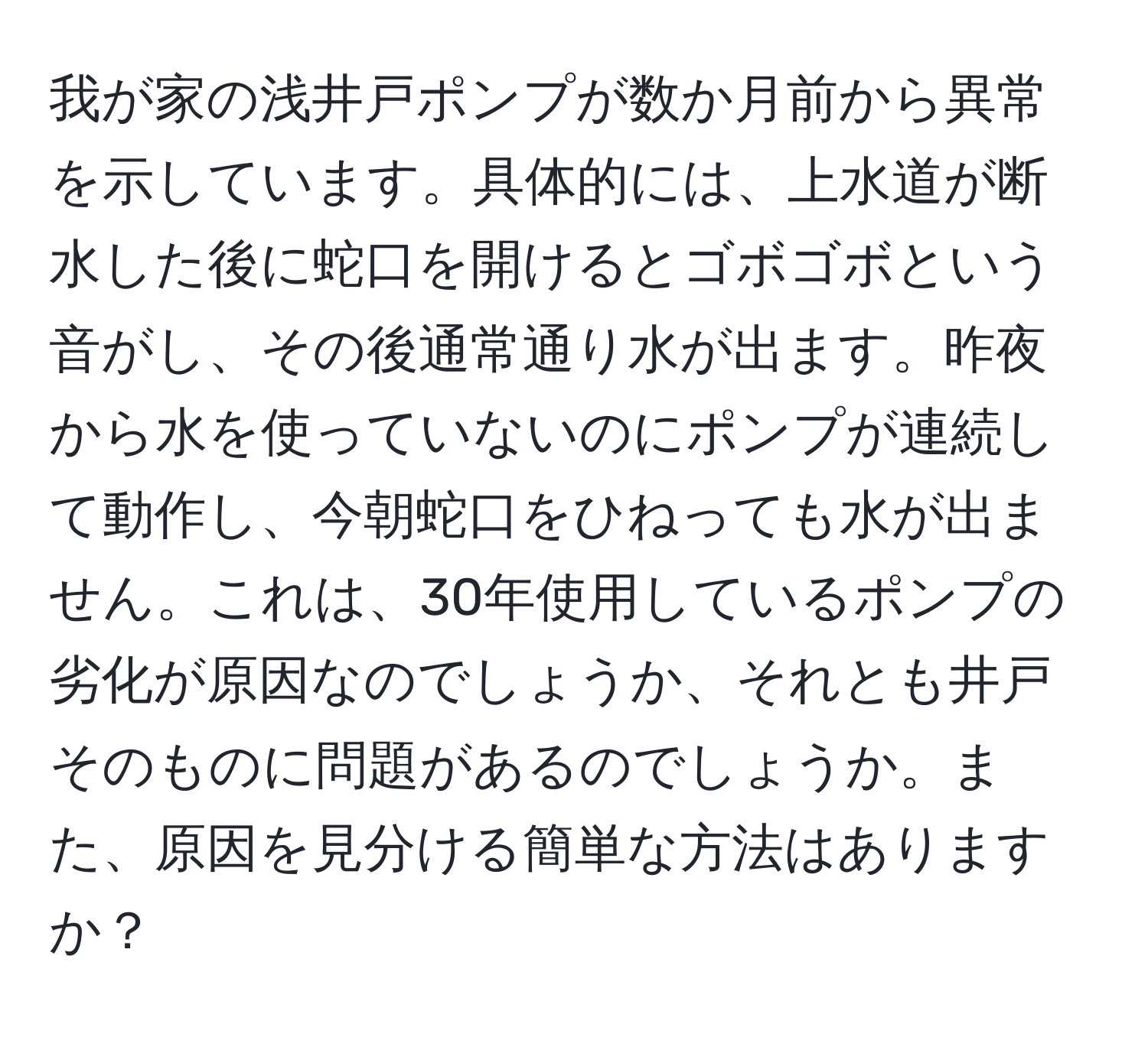 我が家の浅井戸ポンプが数か月前から異常を示しています。具体的には、上水道が断水した後に蛇口を開けるとゴボゴボという音がし、その後通常通り水が出ます。昨夜から水を使っていないのにポンプが連続して動作し、今朝蛇口をひねっても水が出ません。これは、30年使用しているポンプの劣化が原因なのでしょうか、それとも井戸そのものに問題があるのでしょうか。また、原因を見分ける簡単な方法はありますか？