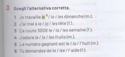 Scegli l’alternativa corretta.
*de travaille le "/ lɑ / les dimanche (m.).
2 J'ai mal à le / la / les tête (f.).
3 Ca coute 300€ le / ld / les semaine (f.).
* adore le / lα / les fruits (m.).
S Le numéro gagnant est le / la / l' huit (m.).
§ Tu demandes de ld / les / I' aide (f.).