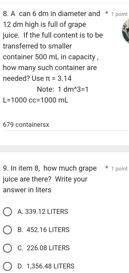 A can 6 dm in diameter and * 1 point
12 dm high is full of grape
juice. If the full content is to be
transferred to smaller
container 500 mL in capacity ,
how many such container are
needed? Use π =3.14
Note: 1dm^(wedge)3=1
L=1000cc=1000mL
679 containersx
9. In item 8, how much grape * 1 point
juice are there? Write your
answer in liters
A. 339.12 LITERS
B. 452.16 LITERS
C. 226.08 LITERS
D. 1,356.48 LITERS