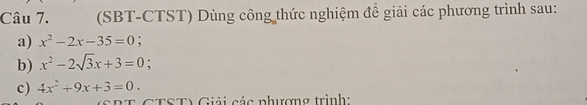 (SBT-CTST) Dùng công thức nghiệm để giải các phương trình sau:
a) x^2-2x-35=0; 
b) x^2-2sqrt(3)x+3=0; 
c) 4x^2+9x+3=0. 
T CTST) Giải các phượng trình: