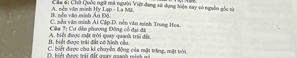 Viột Năm.
Câu 6: Chữ Quốc ngữ mà người Việt đang sử dụng hiện nay có nguồn gốc từ
A. nền văn minh Hy Lạp - La Mã.
B. nền văn minh Ấn Độ.
C. nền văn minh Ai Cập.D. nền văn minh Trung Hoa.
Câu 7: Cư dân phương Đông cổ đại đã
A. biết được mặt trời quay quanh trái đất.
B. biết được trái đất có hình cầu.
C. biết được chu kì chuyển động của mặt trăng, mặt trời.
D. biết được trái đất quay quanh mình nó