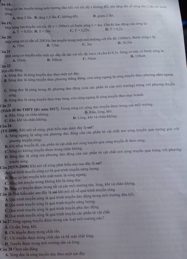 Sống cơ lan truyền trong môi trường đân hồi với tốc độ v không đổi, khi tăng tần số sóng lên 2 lần thì bước
sóng
A. tăng 2 lần. B. tăng 1,5 lần. C. không đồi. D. giám 2 lần.
Câu 19:
Một sóng lan truyền với tốc độ v=200m/s : có bước sóng lambda =4m. Chu kì dao động của sóng là:
A. T=0,02s. B. T=50s C. T=1,25s. D. T=0.2s.
Câu 20:
Một sóng cơ có tần số 200 Hz lan truyền trong một môi trường với tốc độ 1500m/s. Bước sóng λ là:
A. 75m. B. 7,5m C. 3m D. 30,5m
Câu 21
Một sóng cơ truyền trên một sợi dây rắt dài với tốc độ 1m/s và chu kì 0,5s. Sông cơ này có bước sóng là:
A. 25cm, B. 100cm C. 50cm D. 150cm
Câu 22
Chọn câu đúng.
A. Sóng đọc là sóng truyền đọc theo một sợi dây.
B. Sóng đọc là sóng truyền theo phương thẳng đứng, còn sóng ngang là sóng truyền theo phương nằm ngang.
C. Sóng dọc là sóng trong đó phương dao động (của các phần tử của môi trường) trùng với phương truyền
sóng.
D. Sóng đọc là sóng truyền theo trục tung, còn sóng ngang là sóng truyền theo trục hoành.
Câu 23
[Trích đề thi THPT QG năm 2017], Trong sóng cơ, sóng dọc truyền được trong các môi trường.
A. Rắn, lỗng và chân không. B. Rắn, lông, khí.
C. Rắn, khí và chân không. D. Lóng, khí và chân không.
Câu 24
[TN-2008]. Khi nói về sóng, phát biểu nào dưới đây là sai?
A. Sóng ngang là sóng mà phương dao động của các phần tử vật chất nơi sóng truyền qua vuông góc với
phương truyền sóng.
B. Khi sống truyền đi, các phần tử vật chất nơi sông truyền qua cùng truyền đi theo sóng.
C. Sóng cơ không truyền được trong chân không.
D. Sóng đọc là sóng mả phương dao động của các phần tử vật chất nơi sóng truyền qua trùng với phương
truyền sóng.
Câu 25[TN-2008] Khi nói về sóng phát biểu nào sau đây là sai?
A. Quá trình truyền sóng cơ là quá trình truyền năng lượng,
B. Sông cơ lan truyền trên mặt nước là sóng ngang.
C. Sống âm truyền trong không khí là sóng đọc.
D. Sóng cơ truyền được trong tất cả các môi trường rắn, lỏng, khí và chân không.
Câu 26.Phát biểu nào sau đây là sai khi nói về về quá trịnh truyền sóng
A. Quá trình truyền sóng là quá trình truyền dao động trong môi trường đàn hồi.
B. Quá trình truyền sóng là quá trình truyền năng lượng.
C. Quá trình truyền sóng là quá trình truyền pha dao động.
D. Quá trình truyền sóng là quá trình truyền các phần tử vật chất.
Câu 27.Sóng ngang truyền được trong các loại môi trường nào?
A. Cả rắn, lỏng, khi.
B. Chỉ truyền được trong chất rắn.
C. Chỉ truyền được trong chất rắn và bề mặt chất lỏng.
D. Truyền được trong môi trường rắn và lông.
Câu 28 Chọn câu đúng
A. Sóng đọc là sóng truyền dọc theo một sợi dây