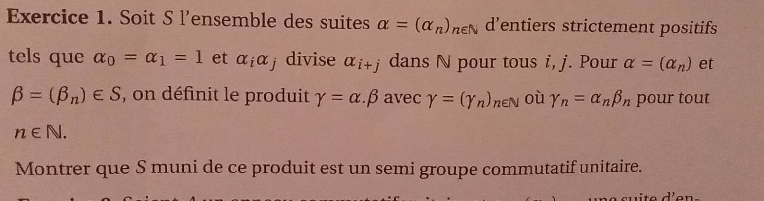 Soit S l'ensemble des suites alpha =(alpha _n)_n∈ N d’entiers strictement positifs 
tels que alpha _0=alpha _1=1 et alpha _ialpha j divise alpha _i+j dans N pour tous i, j. Pour alpha =(alpha _n) et
beta =(beta _n)∈ S , on définit le produit gamma =alpha .beta avec Y=(gamma _n)_n∈ N où gamma _n=alpha _nbeta _n pour tout
n∈ N. 
Montrer que S muni de ce produit est un semi groupe commutatif unitaire.