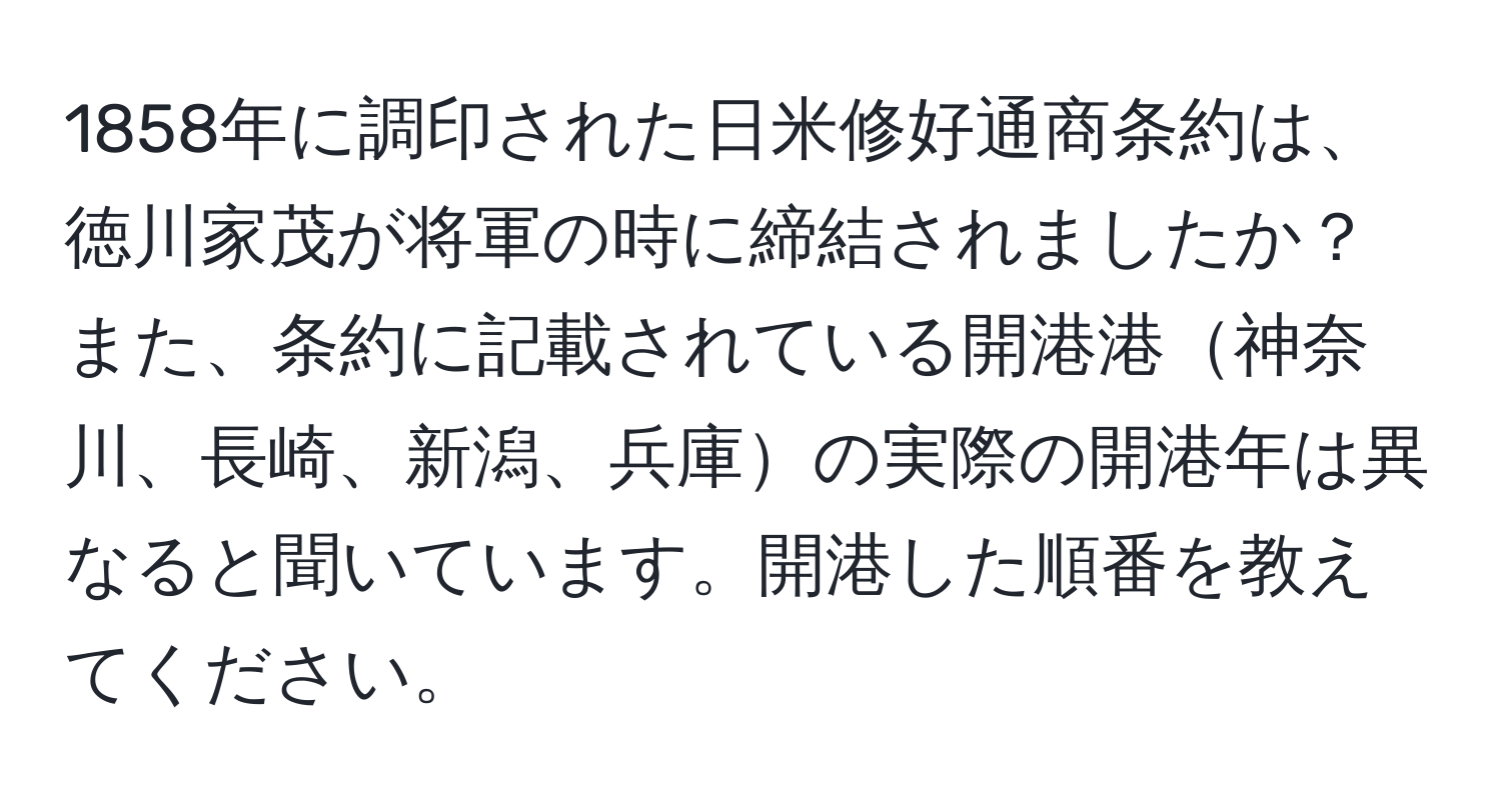 1858年に調印された日米修好通商条約は、徳川家茂が将軍の時に締結されましたか？また、条約に記載されている開港港神奈川、長崎、新潟、兵庫の実際の開港年は異なると聞いています。開港した順番を教えてください。