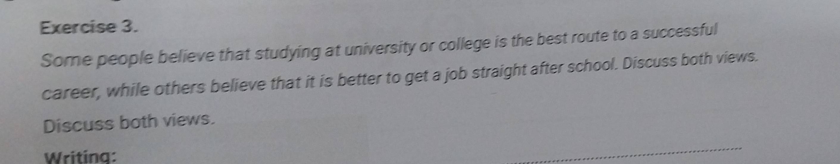 Some people believe that studying at university or college is the best route to a successful 
career, while others believe that it is better to get a job straight after school. Discuss both views. 
Discuss both views. 
Writing: