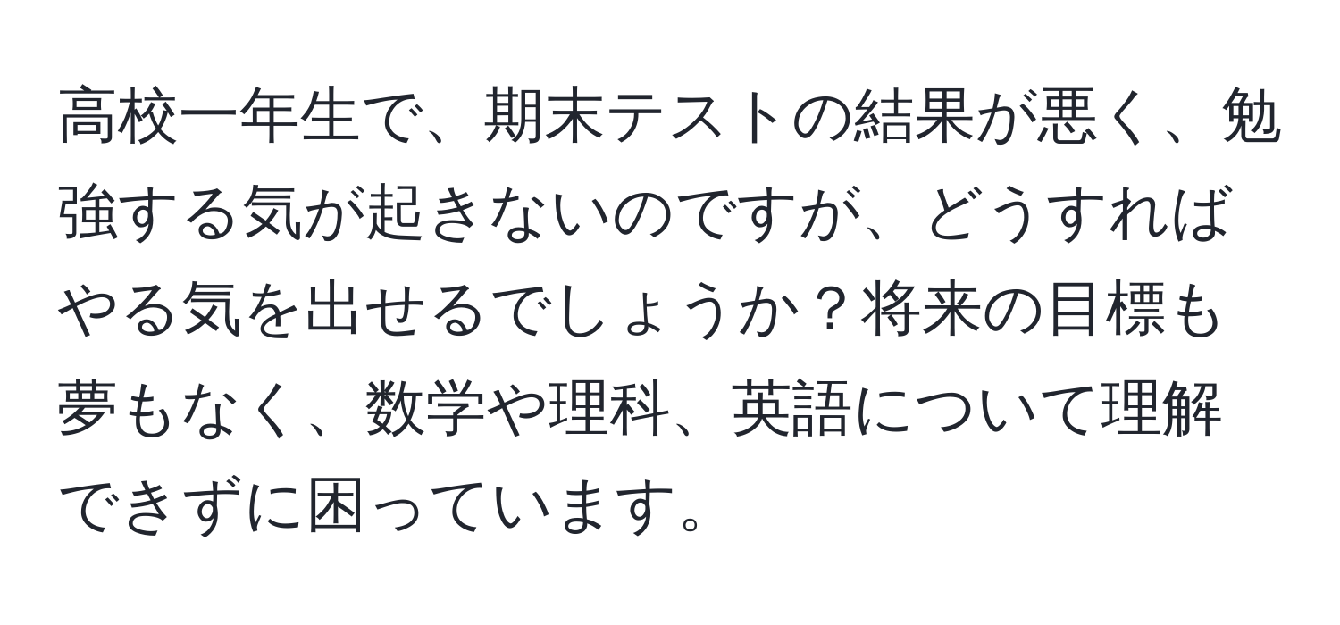 高校一年生で、期末テストの結果が悪く、勉強する気が起きないのですが、どうすればやる気を出せるでしょうか？将来の目標も夢もなく、数学や理科、英語について理解できずに困っています。