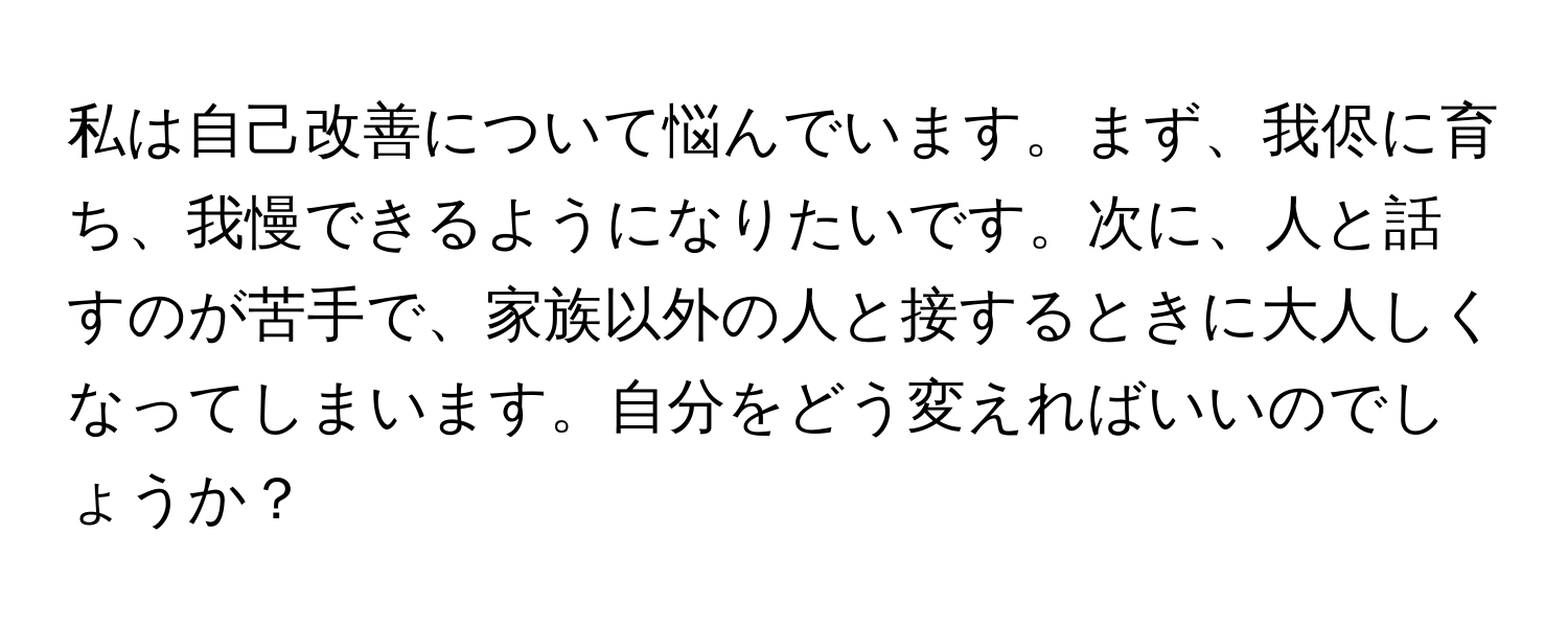 私は自己改善について悩んでいます。まず、我侭に育ち、我慢できるようになりたいです。次に、人と話すのが苦手で、家族以外の人と接するときに大人しくなってしまいます。自分をどう変えればいいのでしょうか？