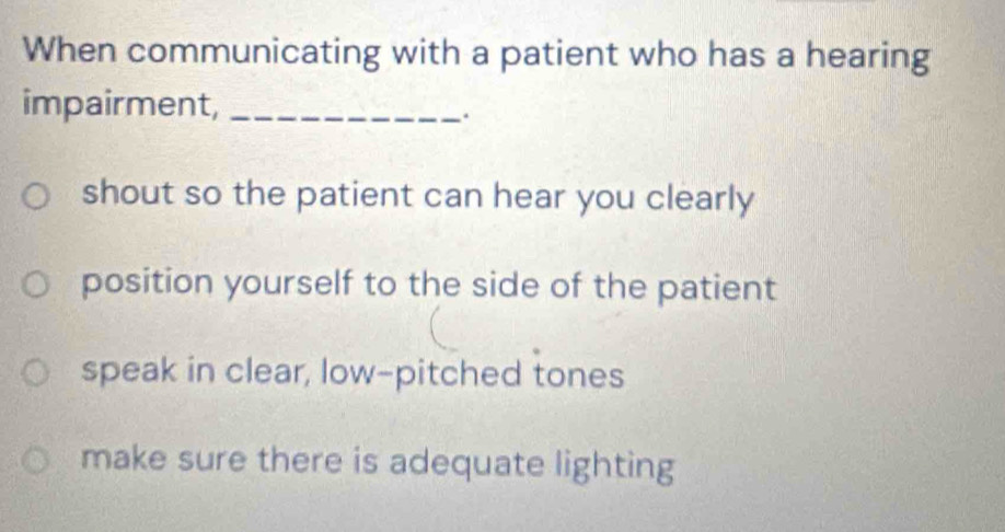 When communicating with a patient who has a hearing
impairment,_
.
shout so the patient can hear you clearly
position yourself to the side of the patient
speak in clear, low-pitched tones
make sure there is adequate lighting