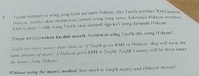 Taufik mempunyai wang yang Iebih daripada Hidayat, Jika Taufik memberi RM5 kepada 
Hidayat, mereka akan mempunyai jumlah wang yang sama. Sekiranya Hidayat memberi
RM8 kepada Taufik, wang Taufik akan menjadi tiga kali wang daripada Hidayau 
Tanpa menggunakan kaedah matrik, berapakah wang Taufik dan wang Hidayat? 
Taufik has more money than Hidayat. If Taufik gives RMS to Hidayat, they will have the 
same amount of money. If Hidayat gives RM8 to Taufik, Taufik's money will be three times 
the moncy from Hidayat. 
Without using the matrix method, how much is Taufik money and Hidayat money?