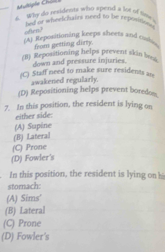 Why do residents who spend a lot of time 
bed or wheelchairs need to be reposition 
often?
(A) Repositioning keeps sheets and cush
from getting dirty.
(B) Repositioning helps prevent skin brea
down and pressure injuries.
(C) Staff need to make sure residents are
awakened regularly.
(D) Repositioning helps prevent boredom.
7. In this position, the resident is lying on
either side:
(A) Supine
(B) Lateral
(C) Prone
(D) Fowler’s
In this position, the resident is lying on hi
stomach:
(A) Sims’
(B) Lateral
(C) Prone
(D) Fowler’s