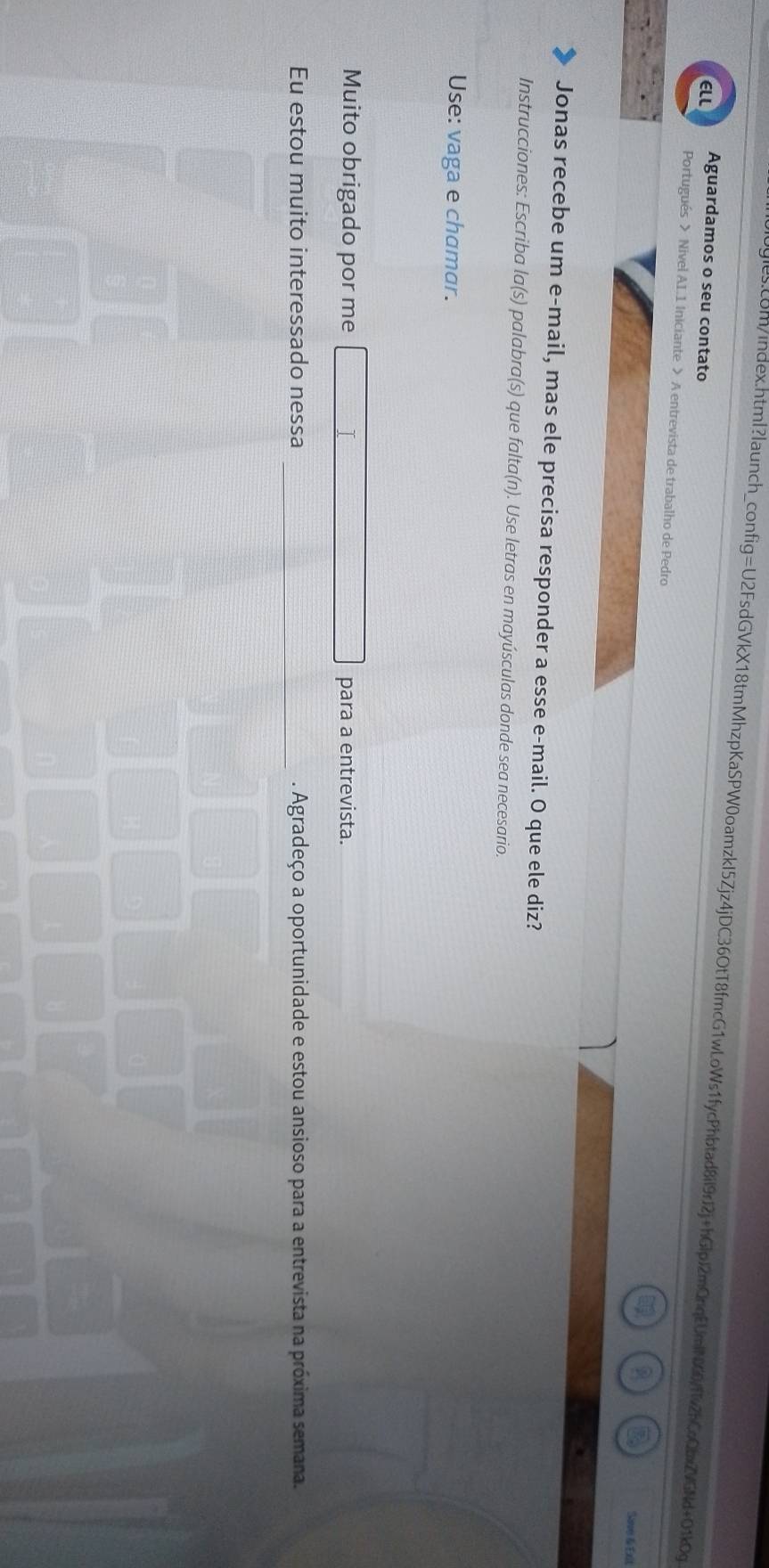 ELL Aguardamos o seu contato 
Portugués > Nivel AI.1 Iniciante > A entrevista de trabalho de Pedro 
Save & Ext 
Jonas recebe um e-mail, mas ele precisa responder a esse e-mail. O que ele diz? 
Instrucciones: Escriba la(s) palabra(s) que falta(n). Use letras en mayúsculas donde sea necesario. 
Use: vaga e chamar. 
Muito obrigado por me para a entrevista. 
Eu estou muito interessado nessa _. Agradeço a oportunidade e estou ansioso para a entrevista na próxima semana.