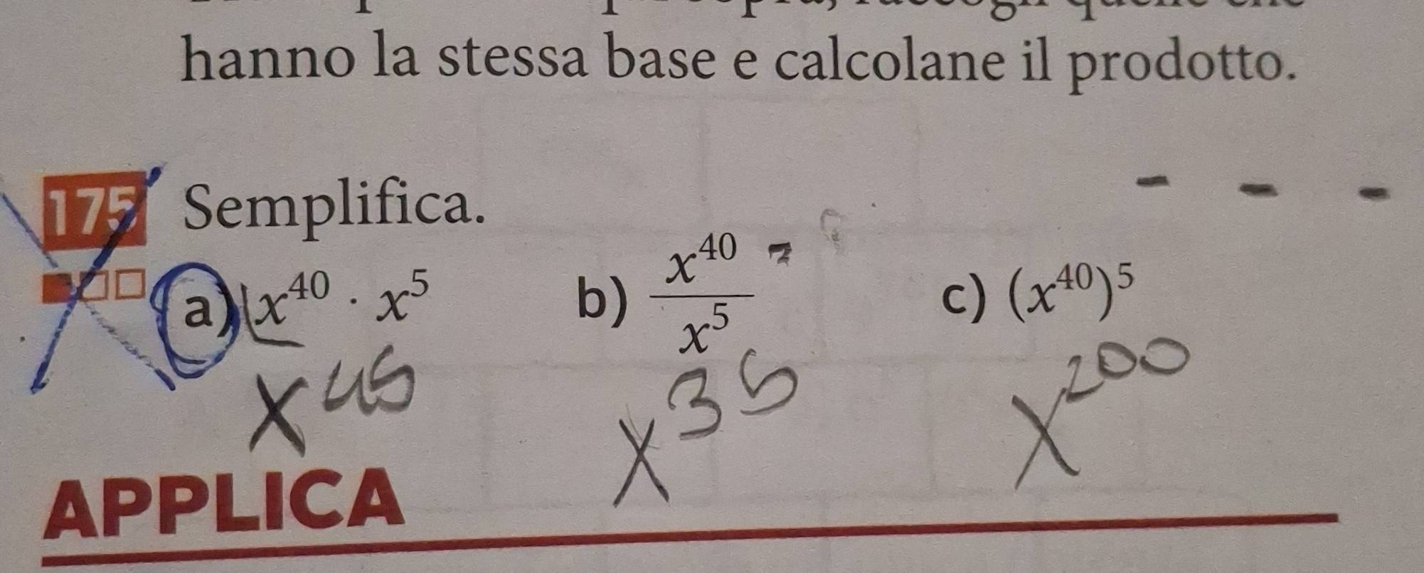 hanno la stessa base e calcolane il prodotto.
177 Semplifica.
a) (x^(40)· x^5
b)  x^(40)/x^5 
c) (x^(40))^5
APPLICA