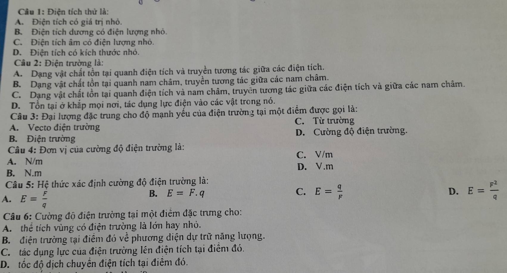 Điện tích thử là:
A. Điện tích có giá trị nhỏ.
B. Điện tích dương có điện lượng nhỏ.
C. Điện tích âm có điện lượng nhỏ.
D. Điện tích có kích thước nhỏ.
Câu 2: Điện trường là:
A. Dạng vật chất tồn tại quanh điện tích và truyền tương tác giữa các điện tích.
B. Dạng vật chất tồn tại quanh nam châm, truyền tương tác giữa các nam châm.
C. Dạng vật chất tồn tại quanh điện tích và nam châm, truyền tương tác giữa các điện tích và giữa các nam châm.
D. Tổn tại ở khắp mọi nơi, tác dụng lực điện vào các vật trong nó.
Câu 3: Đại lượng đặc trung cho độ mạnh yếu của điện trường tại một điểm được gọi là:
C. Từ trường
A. Vecto điện trường
B. Điện trường D. Cường độ điện trường.
Câu 4: Đơn vị của cường độ điện trường là:
C. V/m
A. N/m
D. V.m
B. N.m
Câu 5: Hệ thức xác định cường độ điện trường là:
A. E= F/q 
B. E=F.q C. E= q/F  E= F^2/q 
D.
Câu 6: Cường độ điện trường tại một điểm đặc trưng cho:
A. thể tích vùng có điện trường là lớn hay nhỏ.
B. điện trường tại điểm đó về phương diện dự trữ năng lượng.
C.  tác dụng lực của điện trường lên điện tích tại điểm đó.
D.tốc độ dịch chuyển điện tích tại điểm đó.