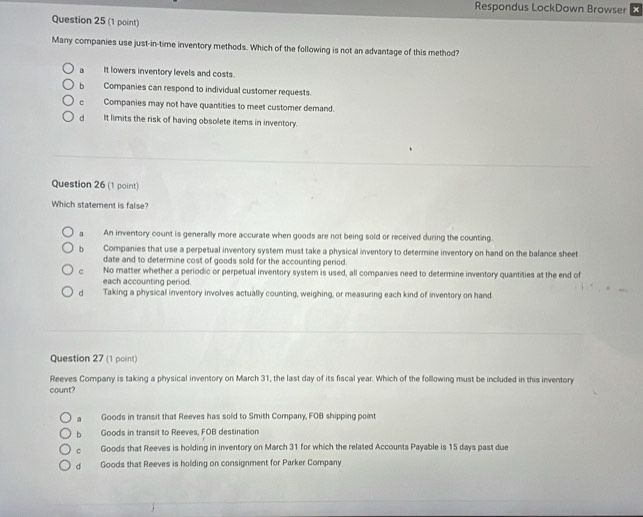 Respondus LockDown Browser x
Question 25 (1 point)
Many companies use just-in-time inventory methods. Which of the following is not an advantage of this method?
a _ It lowers inventory levels and costs.
b Companies can respond to individual customer requests.
c Companies may not have quantities to meet customer demand.
d_ It limits the risk of having obsolete items in inventory.
Question 26 (1 point)
Which statement is false?
An inventory count is generally more accurate when goods are not being sold or received during the counting.
b Companies that use a perpetual inventory system must take a physical inventory to determine inventory on hand on the balance sheet
date and to determine cost of goods sold for the accounting period.
c No matter whether a periodic or perpetual inventory system is used, all companies need to determine inventory quantities at the end of
each accounting period.
dàì Taking a physical inventory involves actually counting, weighing, or measuring each kind of inventory on hand
Question 27 (1 point)
Reeves Company is taking a physical inventory on March 31, the last day of its fiscal year. Which of the following must be included in this inventory
count?
a Goods in transit that Reeves has sold to Smith Company, FOB shipping point
b Goods in transit to Reeves, FOB destination
c Goods that Reeves is holding in inventory on March 31 for which the related Accounts Payable is 15 days past due
d Goods that Reeves is holding on consignment for Parker Company