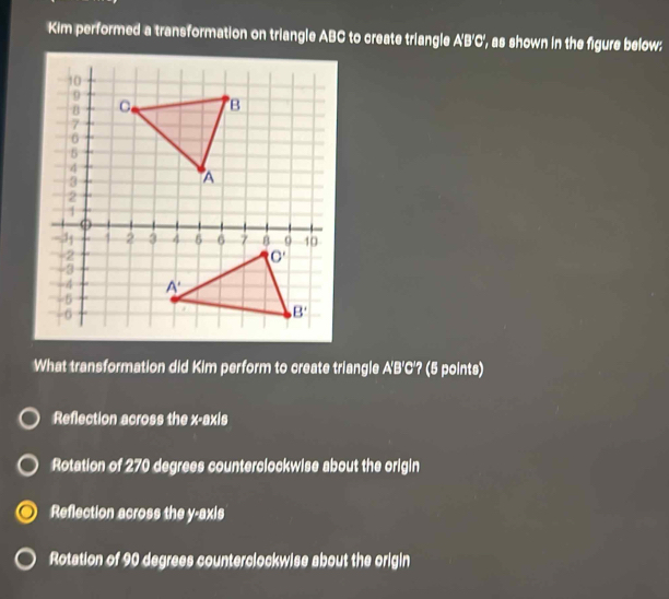 Kim performed a transformation on triangle ABC to create triangle A'B'C', as shown in the figure below:
What transformation did Kim perform to create triangle A'B'C'? (5 points)
Reflection across the x-axis
Rotation of 270 degrees counterclockwise about the origin
Reflection across the y-axis
Rotation of 90 degrees counterclockwise about the origin