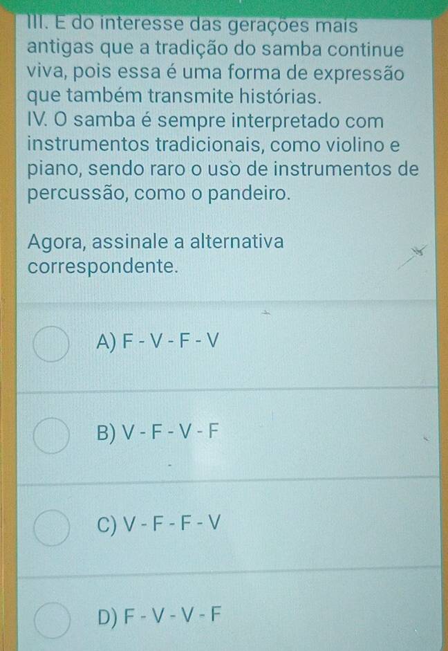 É do interesse das gerações mais
antigas que a tradição do samba continue
viva, pois essa é uma forma de expressão
que também transmite histórias.
IV. O samba é sempre interpretado com
instrumentos tradicionais, como violino e
piano, sendo raro o uso de instrumentos de
percussão, como o pandeiro.
Agora, assinale a alternativa
correspondente.
A) F-V-F-V
B) V-F-V-F
C) V-F-F-V
D) F-V-V-F