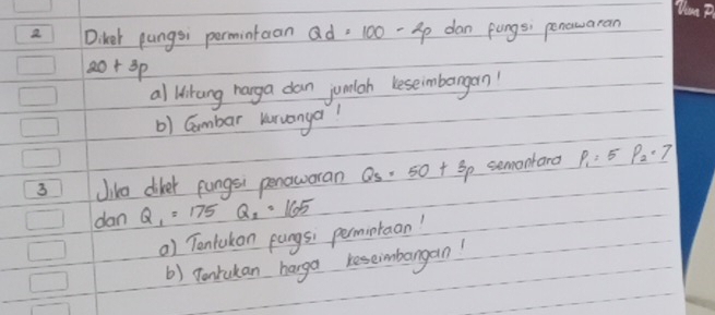 Diker pungsi permintaan Qd=100-2p dan fungs; penowaran
20+3p
al Wikang harga dan jumlah leseimbarngan' 
b) Gambar kruanya? 
3 Jike diker pungsi penoworan Qs=5· 50+3p semontard P_1=5P_2· 7
dan Q_1=175Q_2=165
) Tontukon pangs; permintaan! 
b) pontukan harga reseimbangan!