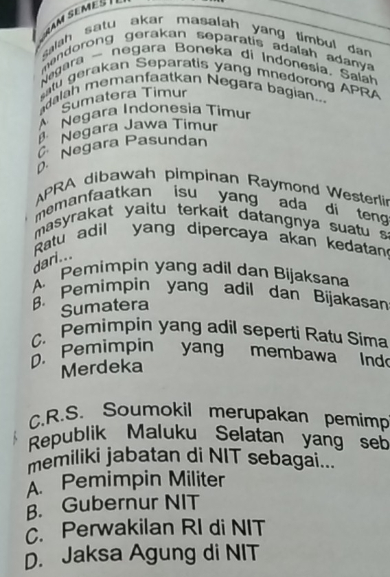 salah satu akar masalah yang timbul dan 
mendorong gerakan separatis adalah adanya 
Negara - negara Boneka di Indonesía, Salah
atu gerakan Separatis yang mnedorong APRA
dalah memanfaatkan Negara bagian...
Sumatera Timur
Negara Indonesia Timur
Negara Jawa Timur
D. Negara Pasundan
APRA dibawah pimpinan Raymond Westerli
memanfaatkan isu yang ada di teng
masyrakat yaitu terkait datangnya suatu 
Ratu adil yang dipercaya akan kedatan
dari...
A Pemimpin yang adil dan Bijaksana
B. Pemimpin yang adil dan Bijakasan
Sumatera
C. Pemimpin yang adil seperti Ratu Sima
D. Pemimpin yang membawa Ind
Merdeka
C.R.S. Soumokil merupakan pemimp
Republik Maluku Selatan yang seb
memiliki jabatan di NIT sebagai...
Pemimpin Militer
B. Gubernur NIT
C. Perwakilan RI di NIT
D. Jaksa Agung di NIT