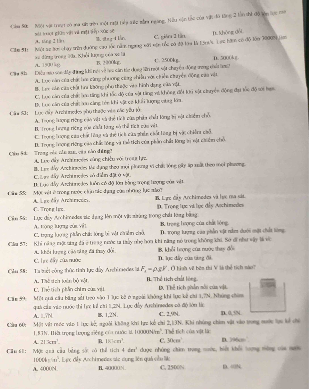 Một vật trượt có ma sát trên một mặt tiếp xúc nằm ngang. Nếu vận tốc của vật đô tăng 2 lần thì độ lớn lực ma
sát trượt giữa vật và mặt tiếp xúc sẽ
A. tăng 2 lần. B. tăng 4 lần, C. giảm 2 lần. D. không đổi
Câu 51: Một xe hơi chạy trên đường cao tốc nằm ngang với vận tốc có độ lớn là 15m/s. Lực hãm có độ lớn 3000N làm
xe dừng trong 10s. Khổi lượng của xe là
A. 1500 kg. B. 2000kg. C. 2500kg. D. 3000kg.
Câu 52: Điều nào sau dây đúng khi nói về lực cản tác dụng lên một vật chuyển động trong chất lưu?
A. Lực cản của chất lưu cùng phương cùng chiều với chiều chuyển động của vật.
B. Lực cản của chất lưu không phụ thuộc vào hình dạng của vật.
C. Lực cản của chất lưu tăng khi tốc độ của vật tăng và không đổi khi vật chuyển động đạt tốc độ tới hạn.
D. Lực cản của chất lưu càng lớn khi vật có khối lượng cảng lớn.
Câu 53: Lực đầy Archimedes phụ thuộc vào các yếu tố:
A. Trọng lượng riêng của vật và thể tích của phần chất lỏng bị vật chiếm chỗ.
B. Trọng lượng riêng của chất lỏng và thể tích của vật.
C. Trọng lượng của chất lông và thể tích của phần chất lỏng bị vật chiếm chỗ.
D. Trọng lượng riêng của chất lỏng và thể tích của phần chất lỏng bị vật chiếm chỗ
Câu 54: Trong các câu sau, câu nào đúng?
A. Lực đầy Archimedes cùng chiều với trọng lực.
B. Lực đầy Archimedes tác dụng theo mọi phương vì chất lỏng gây áp suất theo mọi phương.
C. Lực đẩy Archimedes có điểm đặt ở vật.
D. Lực đầy Archimedes luôn có độ lớn bằng trọng lượng của vật.
Câu 55: Một vật ở trong nước chịu tác dụng của những lực nào?
A. Lực đẩy Archimedes. B. Lực đầy Archimedes và lực ma sát.
C. Trọng lực.  D. Trọng lực và lực đầy Archimedes
Câu 56: Lực đầy Archimedes tác dụng lên một vật nhúng trong chất lỏng bằng:
A. trọng lượng của vật. B. trọng lượng của chất lỏng.
C. trọng lượng phần chất lỏng bị vật chiếm chỗ. D. trọng lượng của phần vật nằm dưới mặt chất lóng,
Câu 57: Khi nâng một tảng đá ở trong nước ta thấy nhẹ hơn khì nâng nó trong không khí. Sở đĩ như vậy là vì
A. khối lượng của tảng đá thay đổi. B. khối lượng của nước thay đổi
C. lực đầy của nước D. lực đầy của tảng đá.
Câu 58: Ta biết công thức tính lực đầy Archimedes là F_A=rho .gV. Ở hình vẽ bên thì V là thể tích nào
A. Thể tích toàn bộ vật. B. Thể tích chất lỏng.
C. Thể tích phần chìm của vật. D. Thể tích phần nổi của vật
Câu 59: Một quả cầu bằng sắt treo vào 1 lực kế ở ngoài không khí lực kế chỉ 1,7N. Nhúng chim
quả cầu vào nước thì lực kế chỉ 1,2N. Lực đầy Archimedes có độ lớn là:
A. 1,7N. B. 1,2N. C. 2,9N. D. 0,5N.
Câu 60: Một vật móc vào 1 lực kế; ngoài không khí lực kế chỉ 2,13N. Khi nhủng chim vật vào trong mước lực kế chi
1,83N. Biết trọng lượng riêng của nước là 10000N/m^3. Thể tích của vật là:
A. 213cm^3. B. 183cm^3. C. 30cm^3. D. 396cm
Câu 61: Một quả cầu bằng sắt có thể tích 4dm^3 được nhúng chìm trong nước, biết khổi lượng mòng của mư
1000kg/m^3. Lực đầy Archimedes tác dụng lên quả cầu là:
A. 4000N. B. 40000N. C. 2500N D. 40N