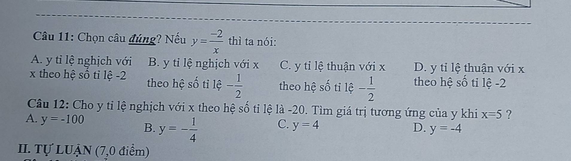 Chọn câu đúng? Nếu y= (-2)/x  thì ta nói:
A. y tỉ lệ nghịch với B. y tỉ lệ nghịch với x C. y tỉ lệ thuận với x D. y tỉ lệ thuận với x
x theo hệ số tỉ lệ -2 theo hệ số tỉ lệ -2
theo hệ số tỉ lệ - 1/2  theo hệ số tỉ lệ - 1/2 
Câu 12: Cho y tỉ lệ nghịch với x theo hệ số tỉ lệ là -20. Tìm giá trị tương ứng của y khi x=5 ?
A. y=-100
B. y=- 1/4 
C. y=4
D. y=-4
II. Tự LUẠN (7,0 điểm)