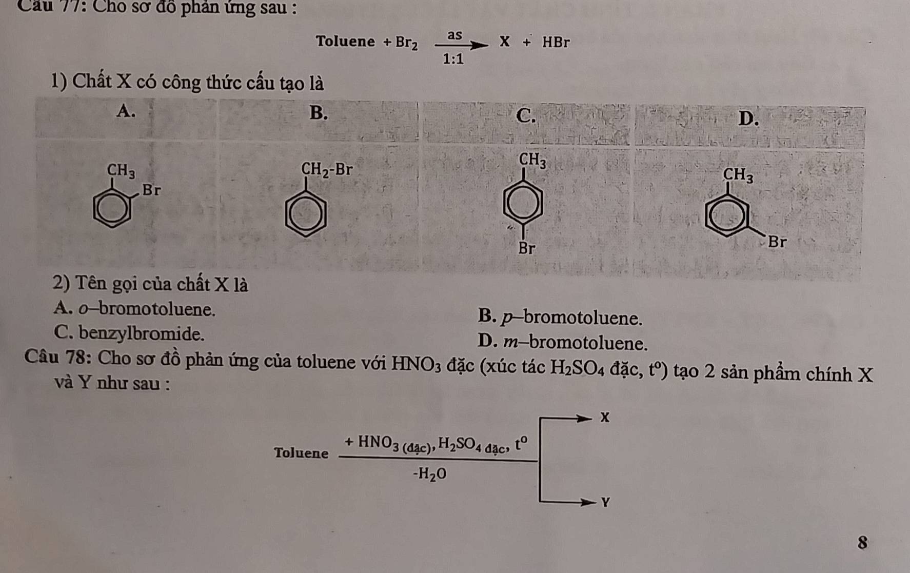 Cho sơ đồ phân ứng sau :
Toluene +Br_2xrightarrow frac as^--X+HBr
1) Chất X có công thức cấu tạo là
2) Tên gọi của chất X là
A. o-bromotoluene. B. p-bromotoluene.
C. benzylbromide. D. m-bromotoluene.
Câu 78: Cho sơ đồ phản ứng của toluene với HNO_3 đặc (xúc tác H_2SO_4dac,t°) tạo 2 sản phẩm chính X
và Y như sau :
8